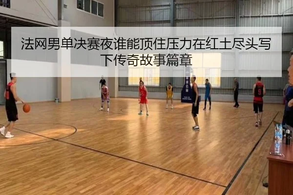 法网男单决赛夜谁能顶住压力在红土尽头写下传奇故事篇章