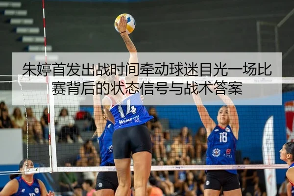 朱婷首发出战时间牵动球迷目光一场比赛背后的状态信号与战术答案